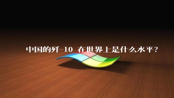 中国的歼-10 在世界上是什么水平？