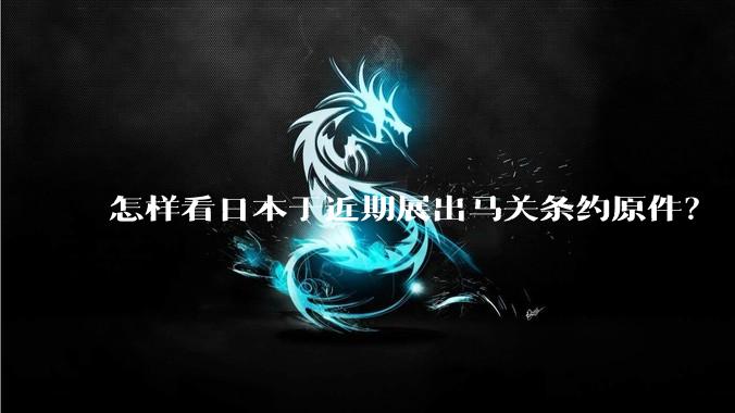 怎样看日本于近期展出马关条约原件？