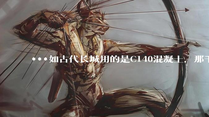 ***如古代长城用的是C140混凝土，那千百年下来会完整的留存至今还是损坏的更加严重？